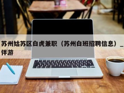 苏州姑苏区白虎兼职(苏州白班招聘信息)_伴游