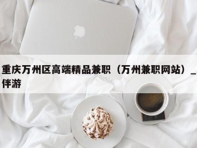 重庆万州区高端精品兼职(万州兼职网站)_伴游
