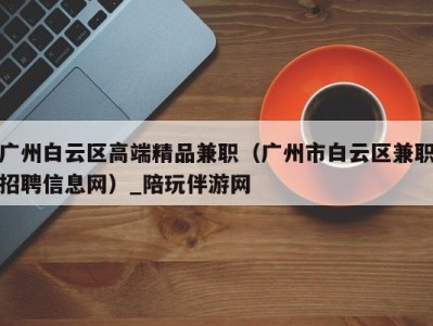 广州白云区高端精品兼职(广州市白云区兼职招聘信息网)_陪玩伴游网