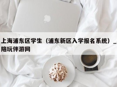 上海浦东区学生(浦东新区入学报名系统)_陪玩伴游网