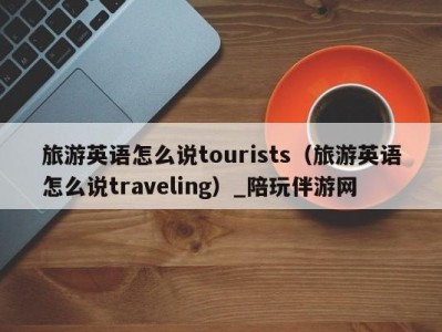 旅游英语怎么说tourists(旅游英语怎么说traveling)_陪玩伴游网