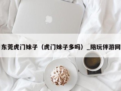 东莞虎门妹子(虎门妹子多吗)_陪玩伴游网
