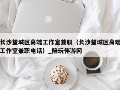 长沙望城区高端工作室兼职(长沙望城区高端工作室兼职电话)_陪玩伴游网