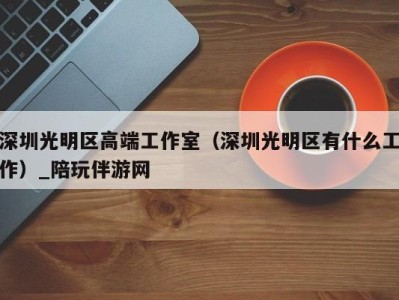 深圳光明区高端工作室(深圳光明区有什么工作)_陪玩伴游网