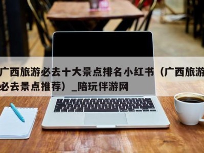 广西旅游必去十大景点排名小红书(广西旅游必去景点推荐)_陪玩伴游网