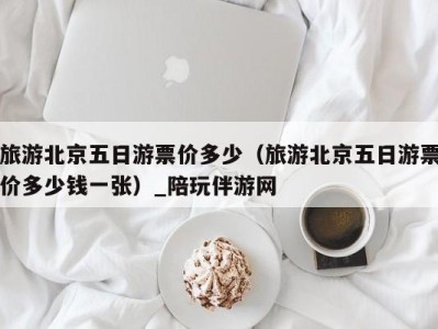 旅游北京五日游票价多少(旅游北京五日游票价多少钱一张)_陪玩伴游网