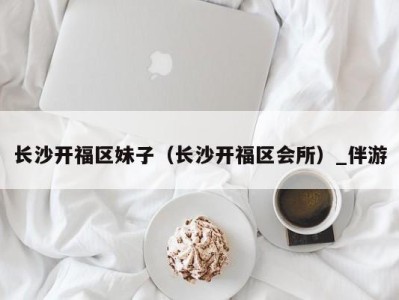 长沙开福区妹子(长沙开福区会所)_伴游