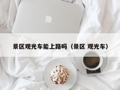 景区观光车能上路吗(景区 观光车)