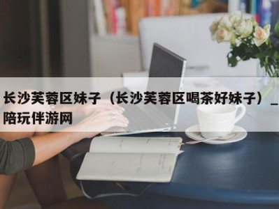 长沙芙蓉区妹子(长沙芙蓉区喝茶好妹子)_陪玩伴游网