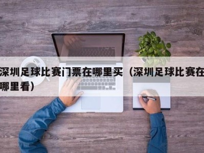 深圳足球比赛门票在哪里买(深圳足球比赛在哪里看)