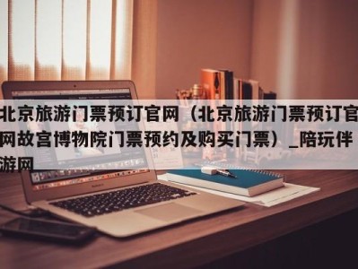 北京旅游门票预订官网(北京旅游门票预订官网故宫博物院门票预约及购买门票)_陪玩伴游网