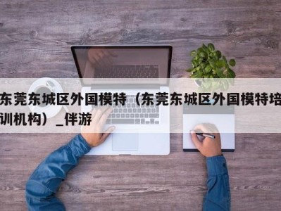 东莞东城区外国模特(东莞东城区外国模特培训机构)_伴游