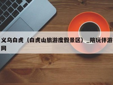 义乌白虎(白虎山旅游度假景区)_陪玩伴游网
