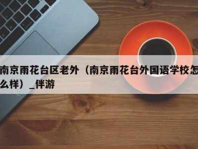 南京雨花台区老外(南京雨花台外国语学校怎么样)_伴游
