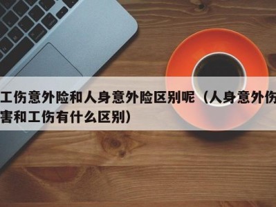 工伤意外险和人身意外险区别呢(人身意外伤害和工伤有什么区别)