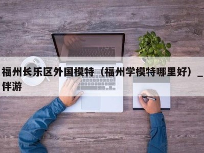 福州长乐区外国模特(福州学模特哪里好)_伴游