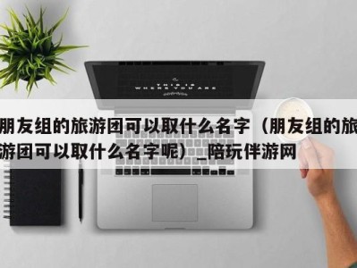 朋友组的旅游团可以取什么名字(朋友组的旅游团可以取什么名字呢)_陪玩伴游网