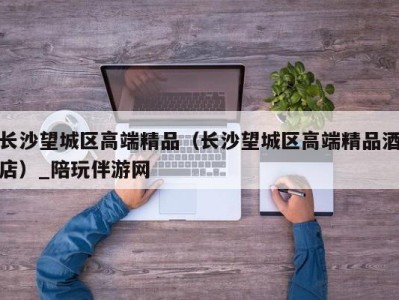 长沙望城区高端精品(长沙望城区高端精品酒店)_陪玩伴游网