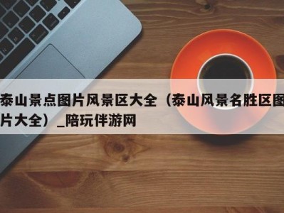 泰山景点图片风景区大全(泰山风景名胜区图片大全)_陪玩伴游网