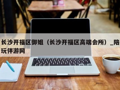 长沙开福区御姐(长沙开福区高端会所)_陪玩伴游网