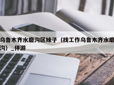 乌鲁木齐水磨沟区妹子(找工作乌鲁木齐水磨沟)_伴游