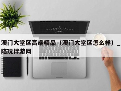 澳门大堂区高端精品(澳门大堂区怎么样)_陪玩伴游网