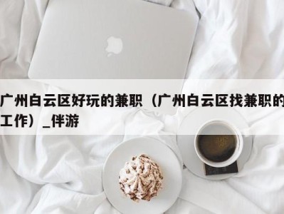 广州白云区好玩的兼职(广州白云区找兼职的工作)_伴游