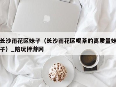 长沙雨花区妹子(长沙雨花区喝茶的高质量妹子)_陪玩伴游网