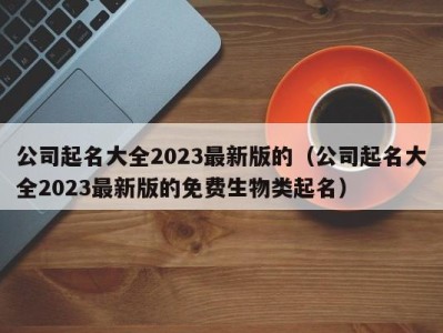 公司起名大全2023最新版的(公司起名大全2023最新版的免费生物类起名)