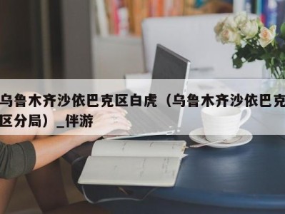 乌鲁木齐沙依巴克区白虎(乌鲁木齐沙依巴克区分局)_伴游