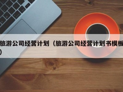 旅游公司经营计划(旅游公司经营计划书模板)