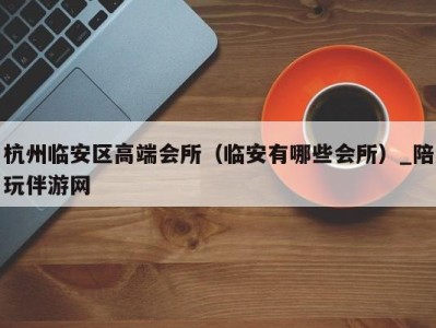 杭州临安区高端会所(临安有哪些会所)_陪玩伴游网