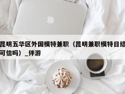 昆明五华区外国模特兼职(昆明兼职模特日结可信吗)_伴游
