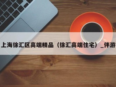上海徐汇区高端精品(徐汇高端住宅)_伴游
