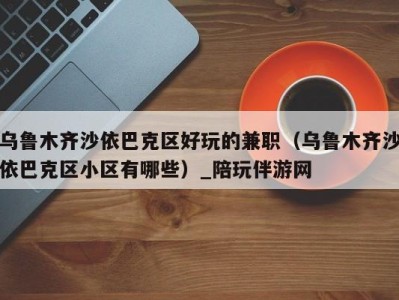 乌鲁木齐沙依巴克区好玩的兼职(乌鲁木齐沙依巴克区小区有哪些)_陪玩伴游网