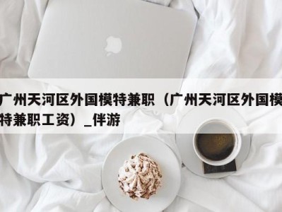 广州天河区外国模特兼职(广州天河区外国模特兼职工资)_伴游