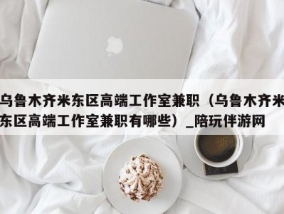 乌鲁木齐米东区高端工作室兼职(乌鲁木齐米东区高端工作室兼职有哪些)_陪玩伴游网