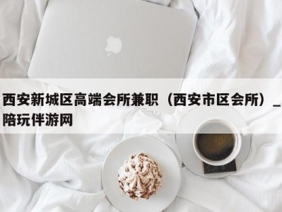 西安新城区高端会所兼职(西安市区会所)_陪玩伴游网