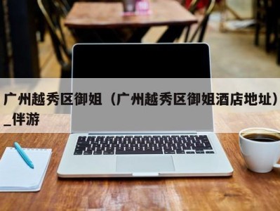 广州越秀区御姐(广州越秀区御姐酒店地址)_伴游