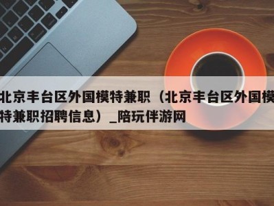 北京丰台区外国模特兼职(北京丰台区外国模特兼职招聘信息)_陪玩伴游网