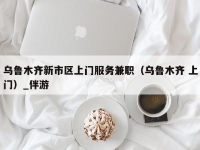 乌鲁木齐新市区上门服务兼职(乌鲁木齐 上门)_伴游