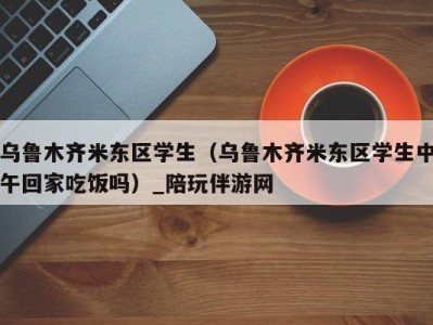 乌鲁木齐米东区学生(乌鲁木齐米东区学生中午回家吃饭吗)_陪玩伴游网