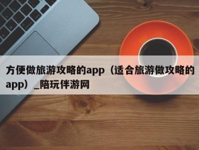 方便做旅游攻略的app(适合旅游做攻略的app)_陪玩伴游网