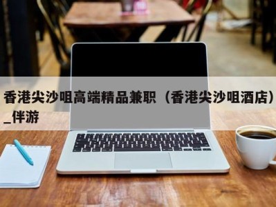 香港尖沙咀高端精品兼职(香港尖沙咀酒店)_伴游