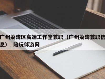 广州荔湾区高端工作室兼职(广州荔湾兼职信息)_陪玩伴游网