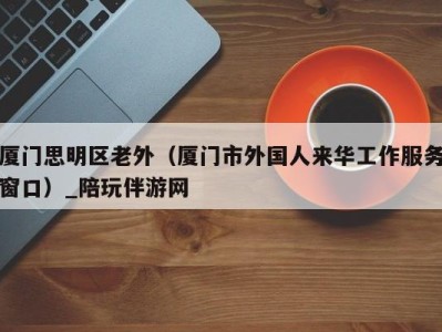 厦门思明区老外(厦门市外国人来华工作服务窗口)_陪玩伴游网