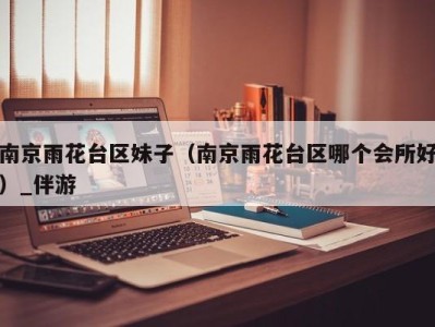 南京雨花台区妹子(南京雨花台区哪个会所好)_伴游