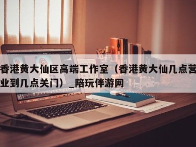 香港黄大仙区高端工作室(香港黄大仙几点营业到几点关门)_陪玩伴游网