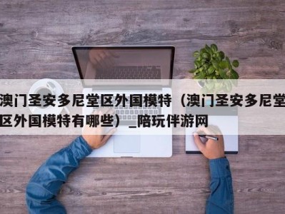澳门圣安多尼堂区外国模特(澳门圣安多尼堂区外国模特有哪些)_陪玩伴游网
