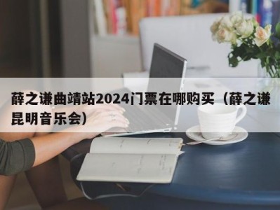 薛之谦曲靖站2024门票在哪购买(薛之谦昆明音乐会)
